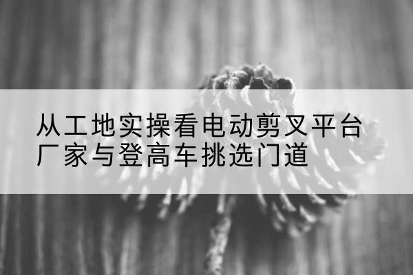 谢家集电动剪叉升降平台厂家-从工地实操看电动剪叉平台厂家与登高车挑选门道