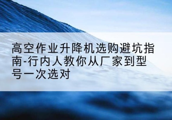 谢家集升降平台厂家-高空作业升降机选购避坑指南-行内人教你从厂家到型号一次选对