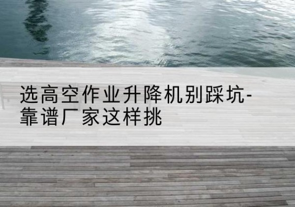 谢家集剪叉式升降机厂家-选高空作业升降机别踩坑-靠谱厂家这样挑