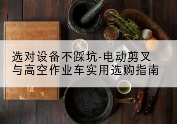 谢家集电动剪叉升降平台怎么选-选对设备不踩坑-电动剪叉与高空作业车实用选购指南
