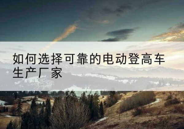 谢家集电动登高车厂家-如何选择可靠的电动登高车生产厂家