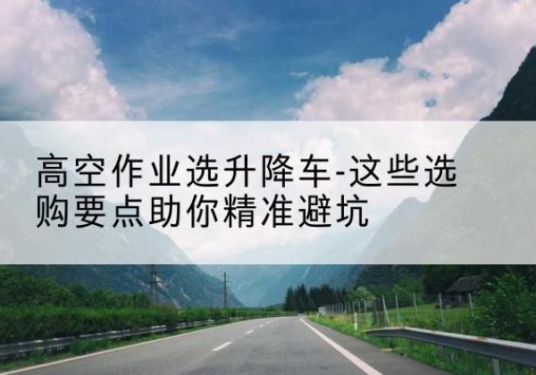 谢家集升降车厂家-高空作业选升降车-这些选购要点助你*避坑