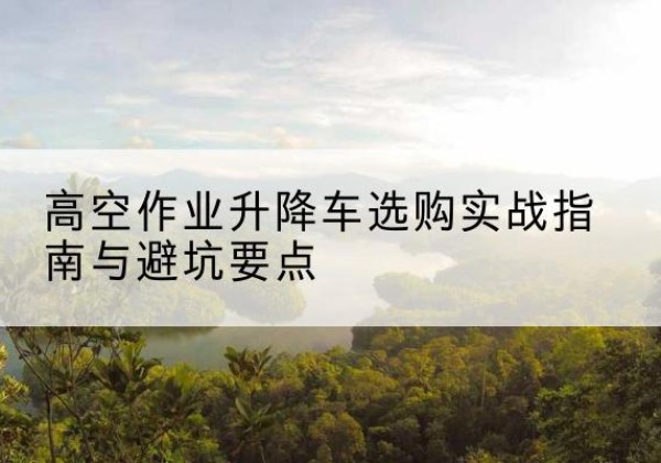 谢家集升降车怎么选-高空作业升降车选购实战指南与避坑要点