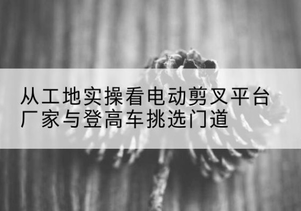 谢家集电动剪叉升降平台厂家-从工地实操看电动剪叉平台厂家与登高车挑选门道
